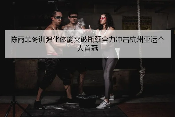 陈雨菲冬训强化体能突破瓶颈全力冲击杭州亚运个人首冠